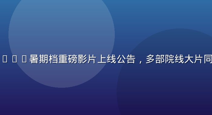 四虎影院2026暑期档重磅影片上线公告，多部院线大片同步登陆平台
